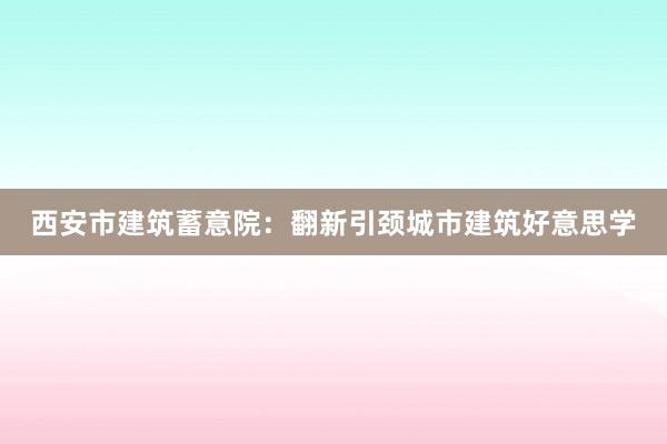 西安市建筑蓄意院：翻新引颈城市建筑好意思学